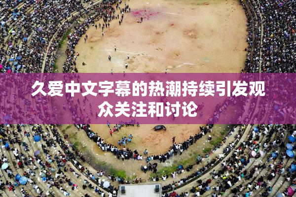 久爱中文字幕的热潮持续引发观众关注和讨论