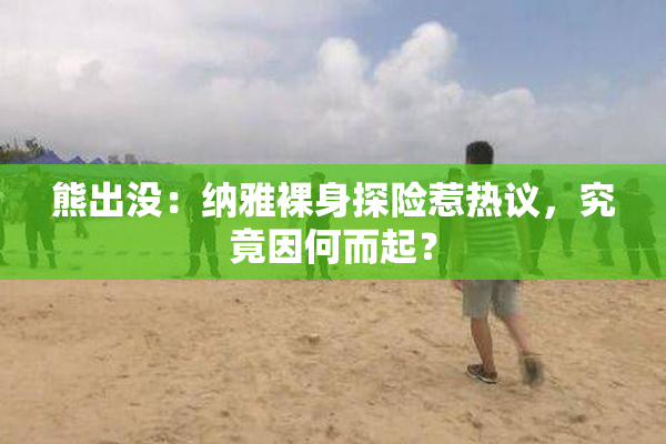 熊出没：纳雅裸身探险惹热议，究竟因何而起？