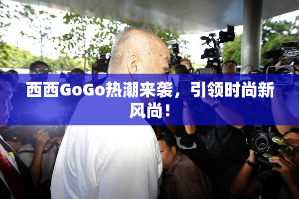 西西GoGo热潮来袭，引领时尚新风尚！