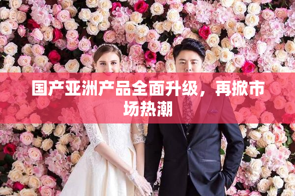 国产亚洲产品全面升级，再掀市场热潮