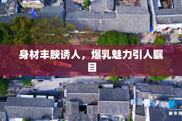 身材丰腴诱人，爆乳魅力引人瞩目