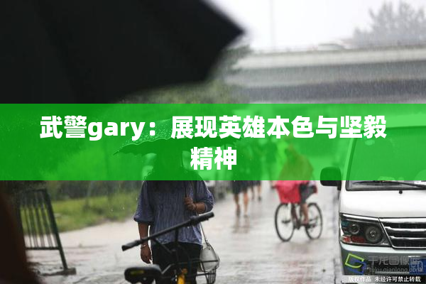 武警gary：展现英雄本色与坚毅精神