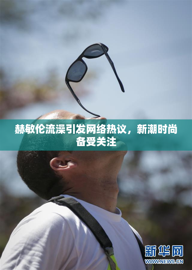 赫敏伦流澡引发网络热议，新潮时尚备受关注