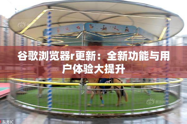 谷歌浏览器r更新：全新功能与用户体验大提升