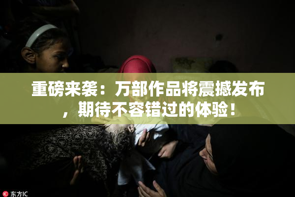 重磅来袭：万部作品将震撼发布，期待不容错过的体验！