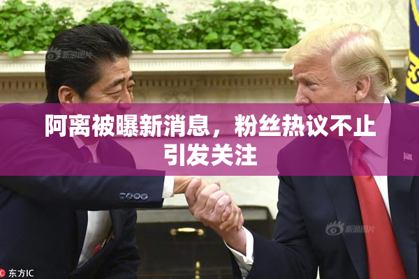 阿离被曝新消息，粉丝热议不止引发关注