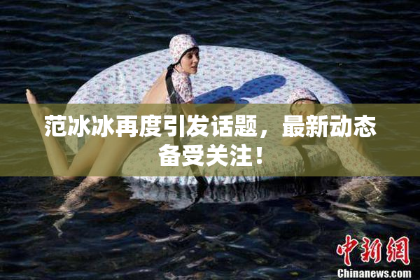 范冰冰再度引发话题，最新动态备受关注！