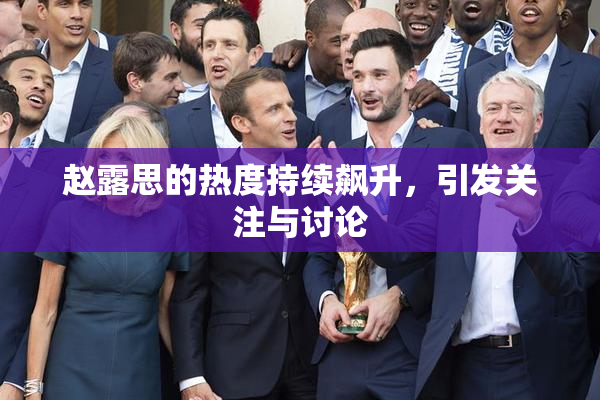 赵露思的热度持续飙升，引发关注与讨论
