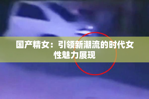 国产精女：引领新潮流的时代女性魅力展现