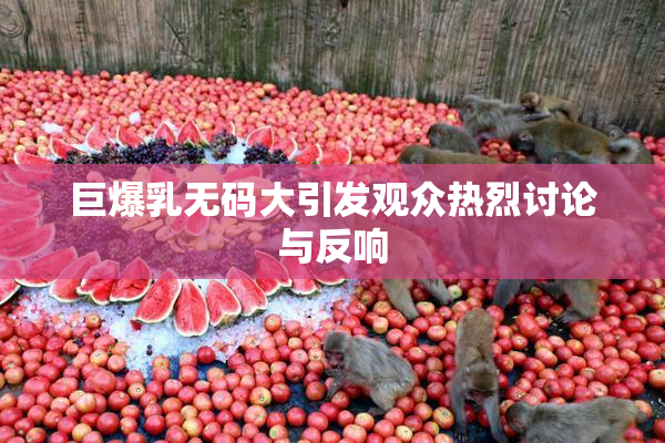 巨爆乳无码大引发观众热烈讨论与反响