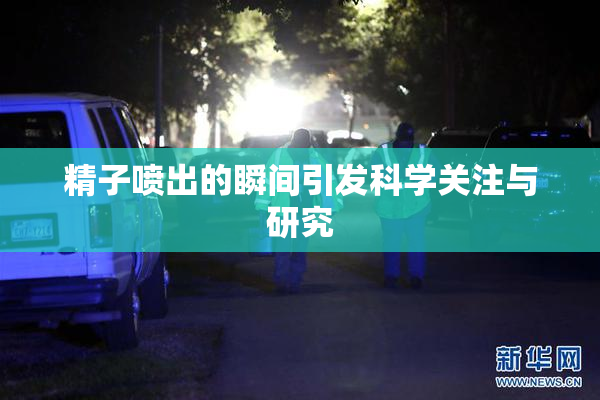 精子喷出的瞬间引发科学关注与研究