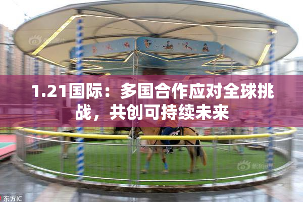 1.21国际：多国合作应对全球挑战，共创可持续未来