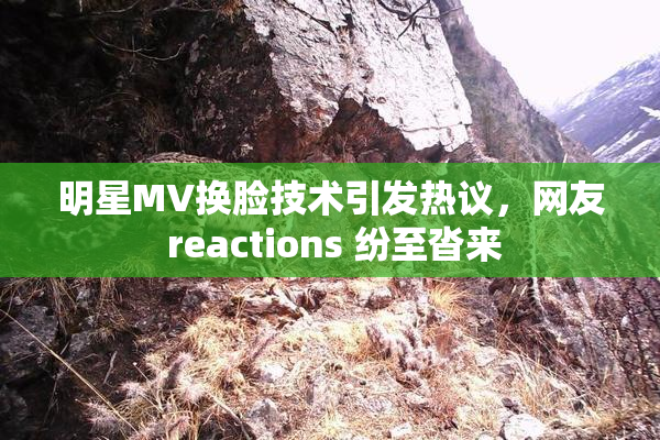 明星MV换脸技术引发热议，网友 reactions 纷至沓来