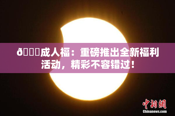 🔞成人福：重磅推出全新福利活动，精彩不容错过！