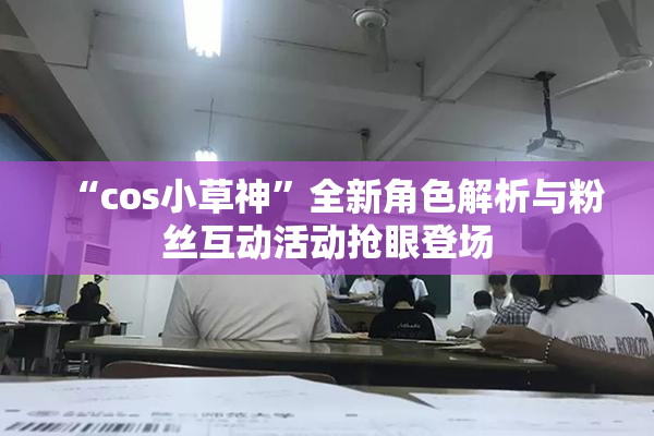 “cos小草神”全新角色解析与粉丝互动活动抢眼登场