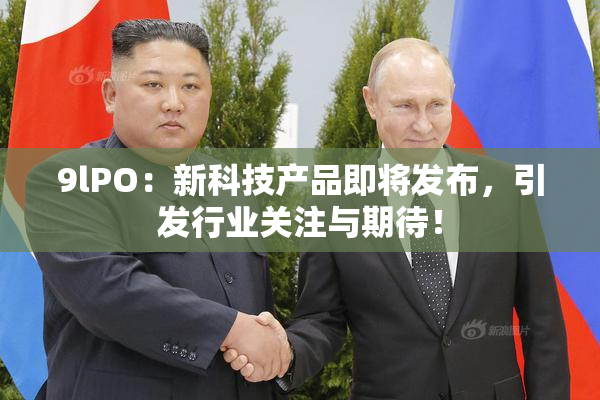 9lPO：新科技产品即将发布，引发行业关注与期待！