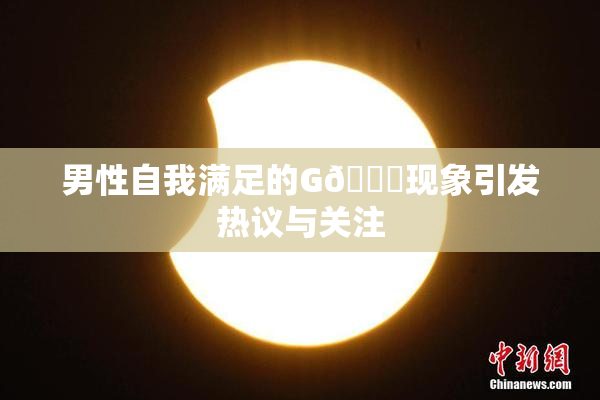 男性自我满足的G🈚现象引发热议与关注