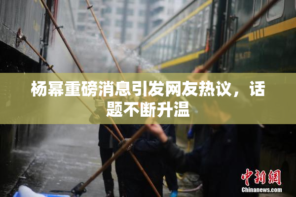 杨幂重磅消息引发网友热议，话题不断升温