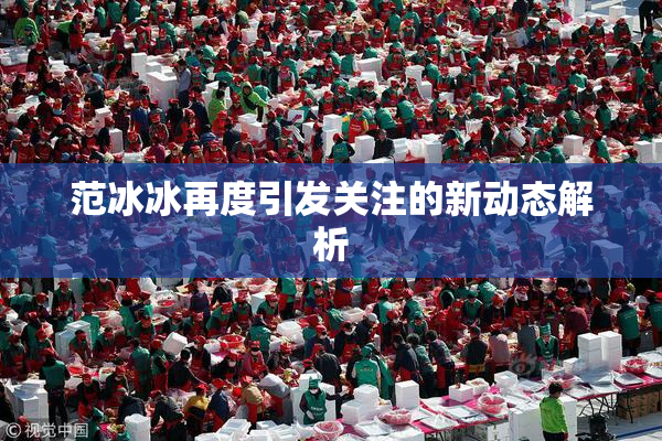 范冰冰再度引发关注的新动态解析
