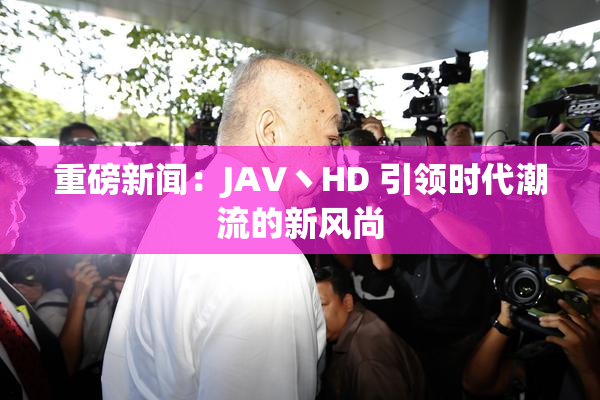 重磅新闻：JAV丶HD 引领时代潮流的新风尚