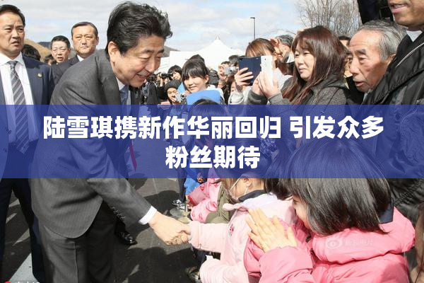 陆雪琪携新作华丽回归 引发众多粉丝期待