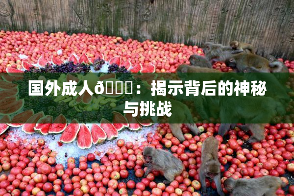 国外成人🔞：揭示背后的神秘与挑战