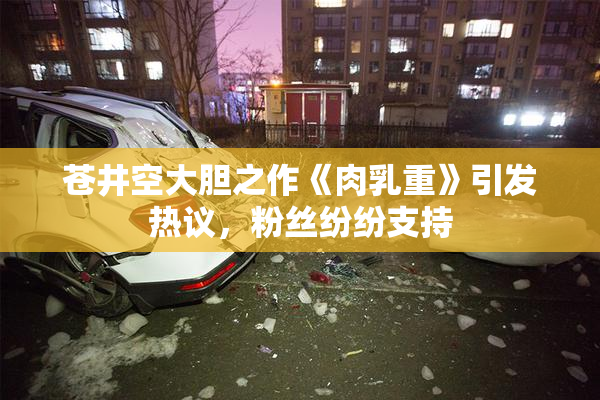 苍井空大胆之作《肉乳重》引发热议，粉丝纷纷支持