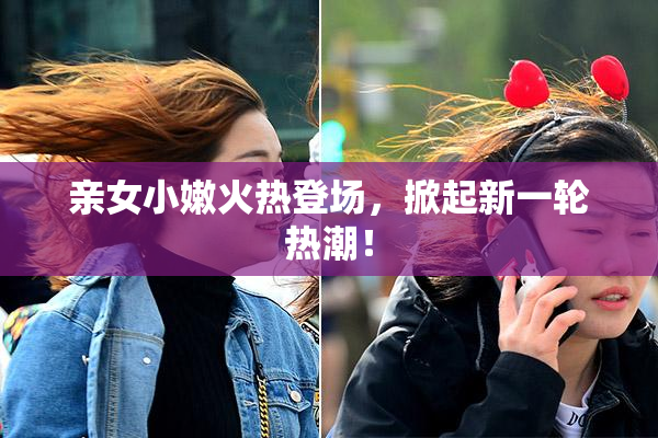 亲女小嫩火热登场，掀起新一轮热潮！