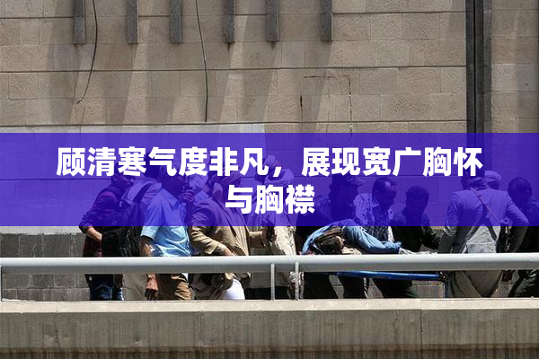 顾清寒气度非凡，展现宽广胸怀与胸襟