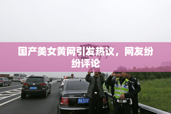 国产美女黄网引发热议，网友纷纷评论