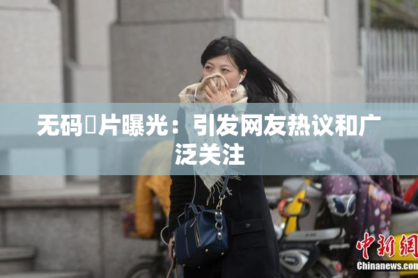 无码婬片曝光：引发网友热议和广泛关注