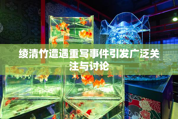 绫清竹遭遇重写事件引发广泛关注与讨论