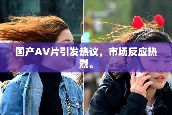 国产AV片引发热议，市场反应热烈。