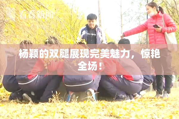 杨颖的双腿展现完美魅力，惊艳全场！