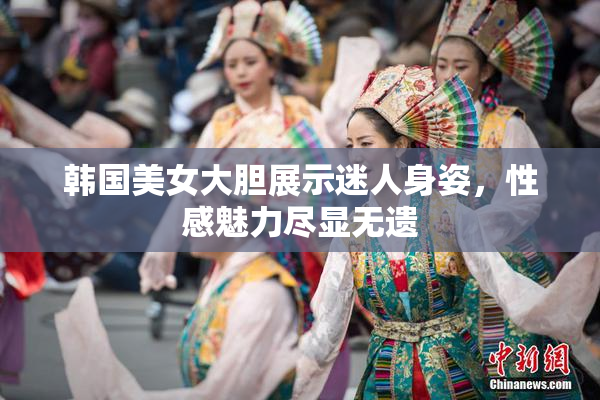 韩国美女大胆展示迷人身姿，性感魅力尽显无遗