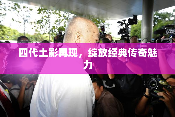 四代土影再现，绽放经典传奇魅力