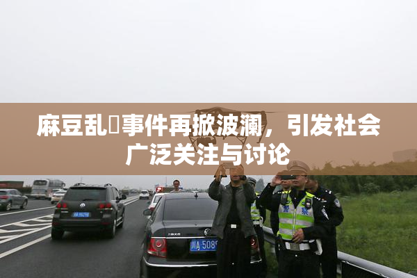 麻豆乱婬事件再掀波澜，引发社会广泛关注与讨论