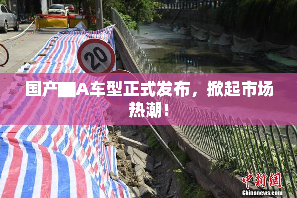 国产▇A车型正式发布，掀起市场热潮！