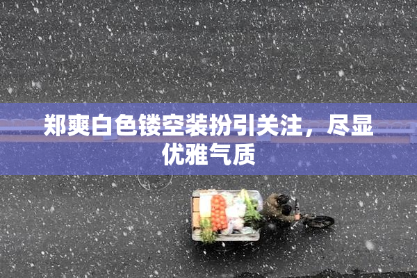 郑爽白色镂空装扮引关注，尽显优雅气质