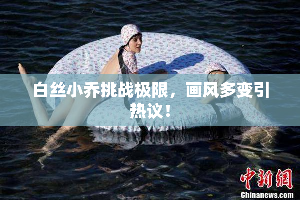 白丝小乔挑战极限，画风多变引热议！