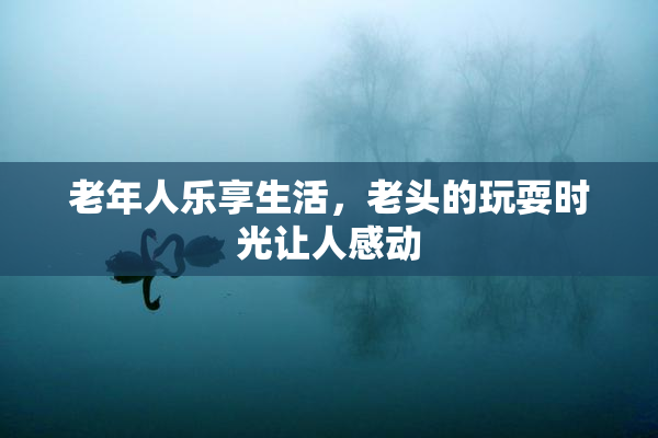 老年人乐享生活，老头的玩耍时光让人感动