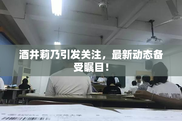 酒井莉乃引发关注，最新动态备受瞩目！
