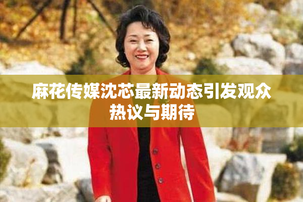 麻花传媒沈芯最新动态引发观众热议与期待