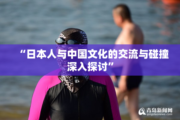 “日本人与中国文化的交流与碰撞深入探讨”