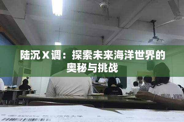 陆沉Ⅹ调：探索未来海洋世界的奥秘与挑战