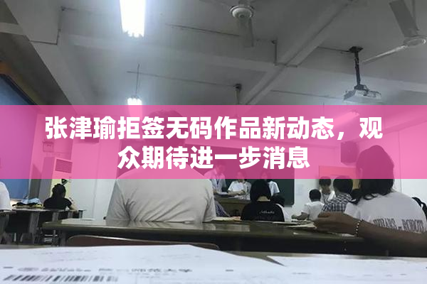 张津瑜拒签无码作品新动态，观众期待进一步消息