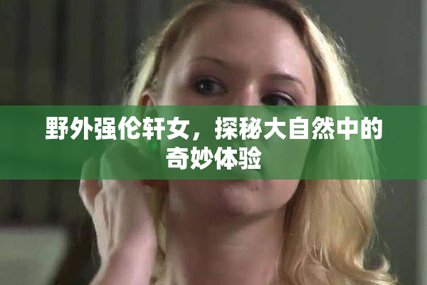 野外强伦轩女，探秘大自然中的奇妙体验