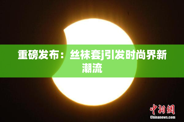 重磅发布：丝袜套j引发时尚界新潮流