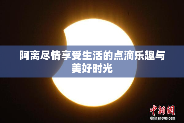阿离尽情享受生活的点滴乐趣与美好时光