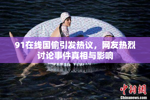 91在线国偷引发热议，网友热烈讨论事件真相与影响